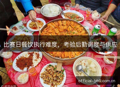比赛日餐饮执行难度,考验后勤调度与供应 比赛日餐饮执行难度,考验后勤调度与供应
