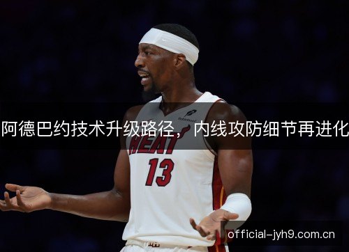 阿德巴约技术升级路径，内线攻防细节再进化
